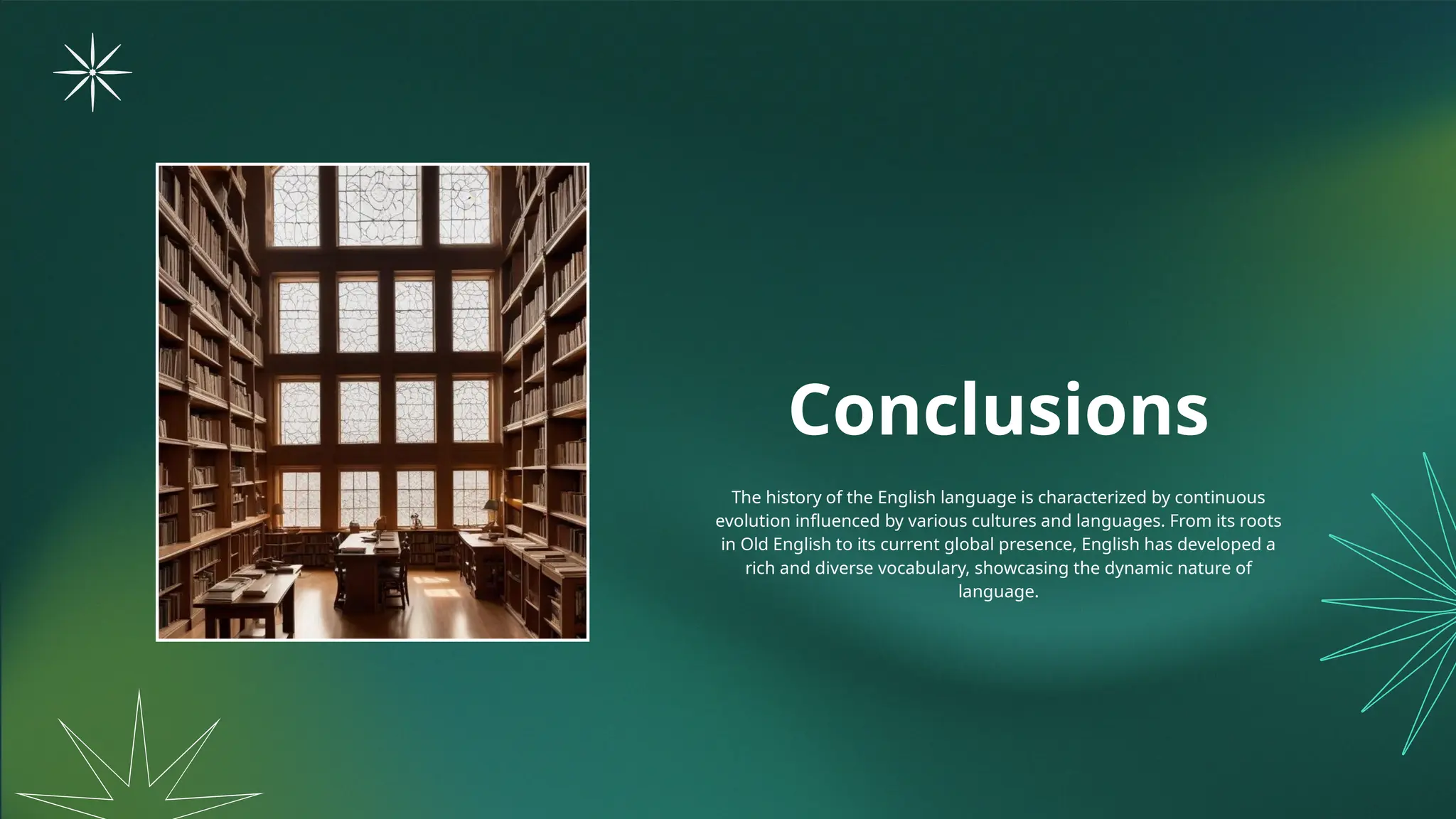 Conclusions
The history of the English language is characterized by continuous
evolution influenced by various cultures and languages. From its roots
in Old English to its current global presence, English has developed a
rich and diverse vocabulary, showcasing the dynamic nature of
language.
 