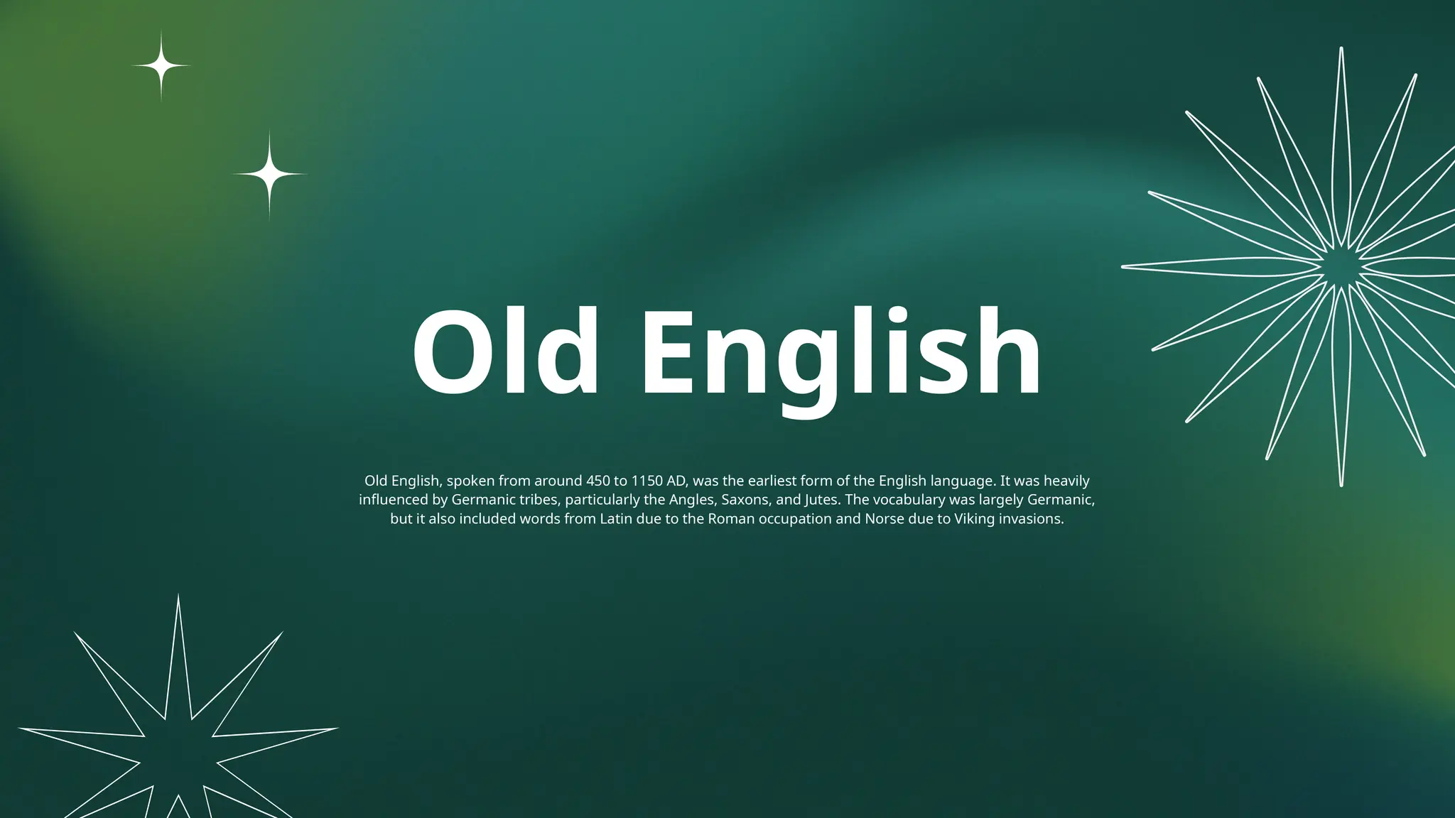 Old English
Old English, spoken from around 450 to 1150 AD, was the earliest form of the English language. It was heavily
influenced by Germanic tribes, particularly the Angles, Saxons, and Jutes. The vocabulary was largely Germanic,
but it also included words from Latin due to the Roman occupation and Norse due to Viking invasions.
 