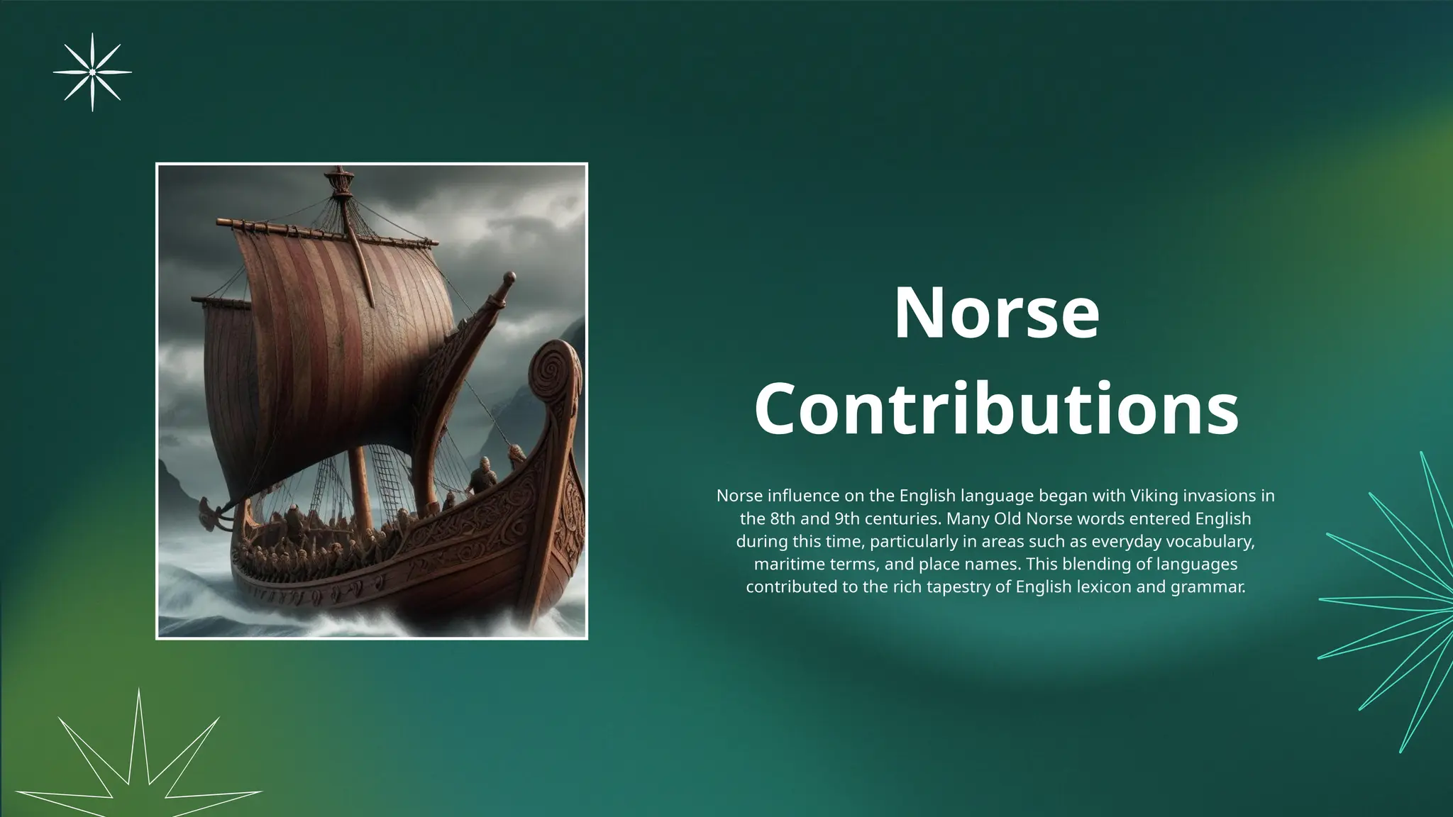 Norse
Contributions
Norse influence on the English language began with Viking invasions in
the 8th and 9th centuries. Many Old Norse words entered English
during this time, particularly in areas such as everyday vocabulary,
maritime terms, and place names. This blending of languages
contributed to the rich tapestry of English lexicon and grammar.
 