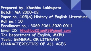 Prepared by: Khushbu Lakhupota
Batch: MA 2020-22
Paper no.:105(A) History of English Literature
Roll no.: 10
Enrollment no.: 3069 2064 2020 0011
Email ID: khushbu22jan93@gmail.com
To: Department of English, MKBU
Topic: GENERAL OR LITERARY
CHARACTERISTICS OF ALL AGES
 