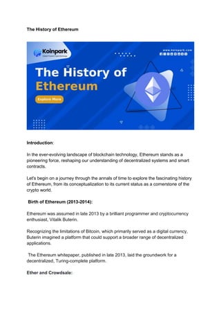 The History of Ethereum
Introduction:
In the ever-evolving landscape of blockchain technology, Ethereum stands as a
pioneering force, reshaping our understanding of decentralized systems and smart
contracts.
Let's begin on a journey through the annals of time to explore the fascinating history
of Ethereum, from its conceptualization to its current status as a cornerstone of the
crypto world.
Birth of Ethereum (2013-2014):
Ethereum was assumed in late 2013 by a brilliant programmer and cryptocurrency
enthusiast, Vitalik Buterin.
Recognizing the limitations of Bitcoin, which primarily served as a digital currency,
Buterin imagined a platform that could support a broader range of decentralized
applications.
The Ethereum whitepaper, published in late 2013, laid the groundwork for a
decentralized, Turing-complete platform.
Ether and Crowdsale:
 