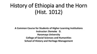 History of Ethiopia and the Horn
(Hist. 1012)
A Common Course for Students of Higher Learning Institutions
Instructor: Demeke D.
Haramaya University
College of Social Sciences and Humanities
School of History and Heritage Management
 