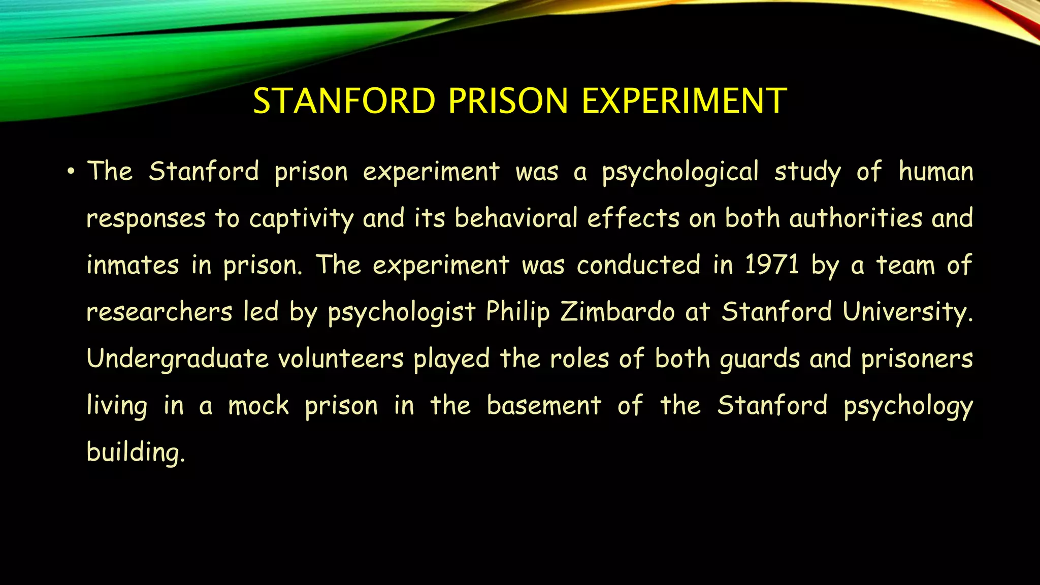 STANFORD PRISON EXPERIMENT
• The Stanford prison experiment was a psychological study of human
responses to captivity and its behavioral effects on both authorities and
inmates in prison. The experiment was conducted in 1971 by a team of
researchers led by psychologist Philip Zimbardo at Stanford University.
Undergraduate volunteers played the roles of both guards and prisoners
living in a mock prison in the basement of the Stanford psychology
building.
 