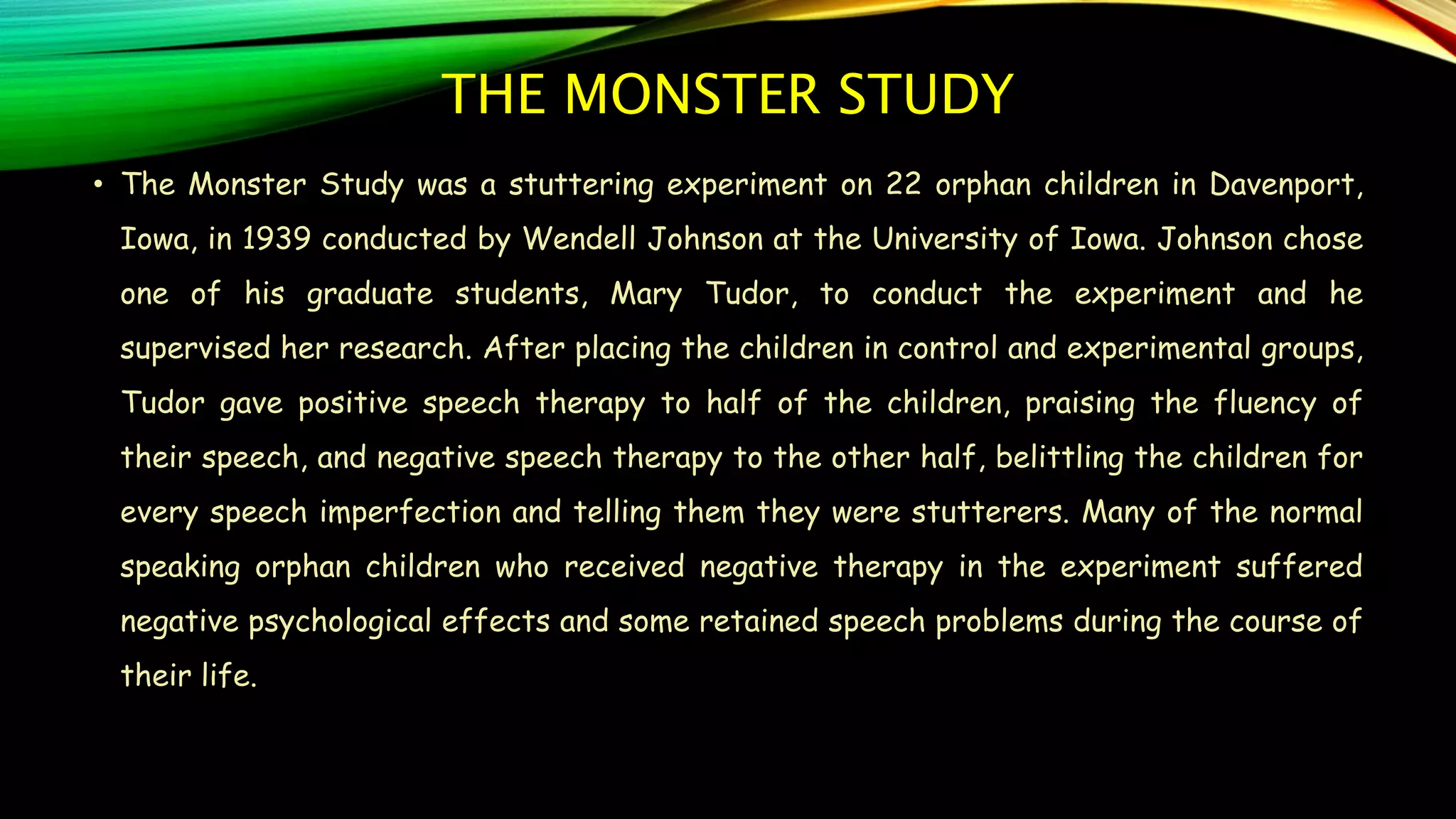THE MONSTER STUDY
• The Monster Study was a stuttering experiment on 22 orphan children in Davenport,
Iowa, in 1939 conducted by Wendell Johnson at the University of Iowa. Johnson chose
one of his graduate students, Mary Tudor, to conduct the experiment and he
supervised her research. After placing the children in control and experimental groups,
Tudor gave positive speech therapy to half of the children, praising the fluency of
their speech, and negative speech therapy to the other half, belittling the children for
every speech imperfection and telling them they were stutterers. Many of the normal
speaking orphan children who received negative therapy in the experiment suffered
negative psychological effects and some retained speech problems during the course of
their life.
 