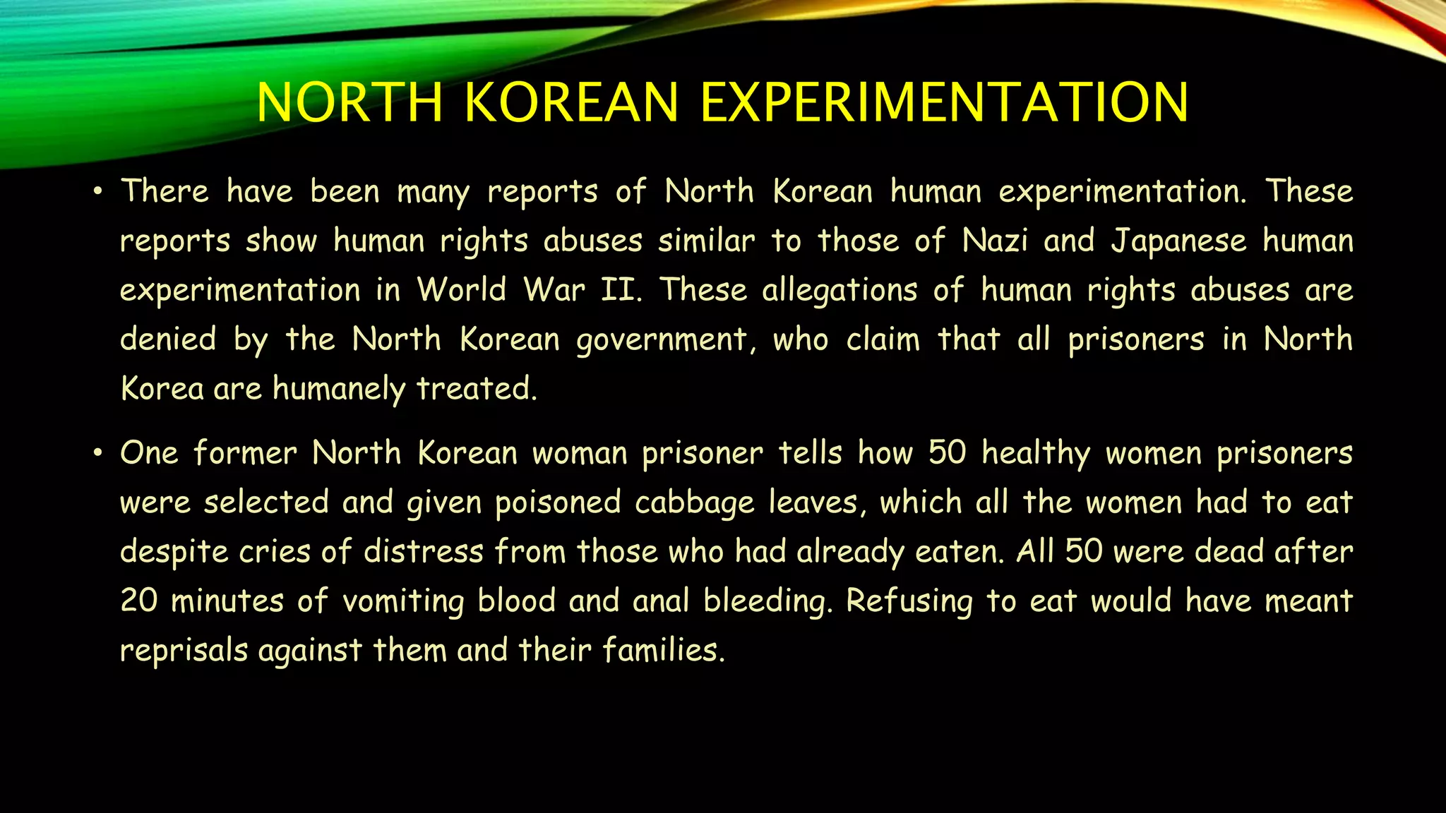 NORTH KOREAN EXPERIMENTATION
• There have been many reports of North Korean human experimentation. These
reports show human rights abuses similar to those of Nazi and Japanese human
experimentation in World War II. These allegations of human rights abuses are
denied by the North Korean government, who claim that all prisoners in North
Korea are humanely treated.
• One former North Korean woman prisoner tells how 50 healthy women prisoners
were selected and given poisoned cabbage leaves, which all the women had to eat
despite cries of distress from those who had already eaten. All 50 were dead after
20 minutes of vomiting blood and anal bleeding. Refusing to eat would have meant
reprisals against them and their families.
 