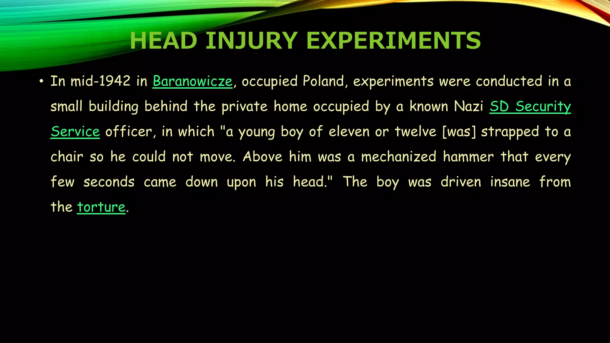 HEAD INJURY EXPERIMENTS
• In mid-1942 in Baranowicze, occupied Poland, experiments were conducted in a
small building behind the private home occupied by a known Nazi SD Security
Service officer, in which "a young boy of eleven or twelve [was] strapped to a
chair so he could not move. Above him was a mechanized hammer that every
few seconds came down upon his head." The boy was driven insane from
the torture.
 
