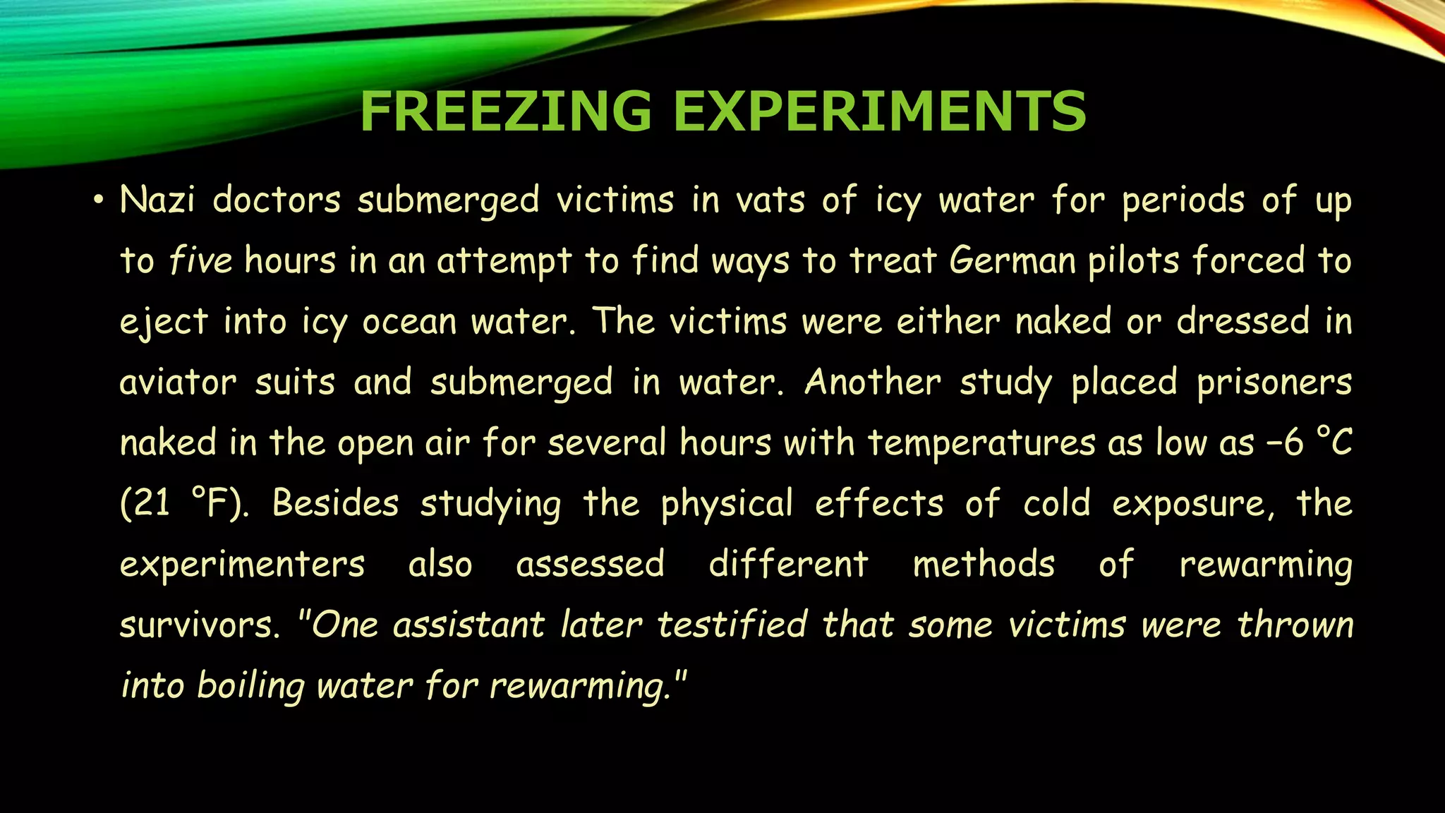 FREEZING EXPERIMENTS
• Nazi doctors submerged victims in vats of icy water for periods of up
to five hours in an attempt to find ways to treat German pilots forced to
eject into icy ocean water. The victims were either naked or dressed in
aviator suits and submerged in water. Another study placed prisoners
naked in the open air for several hours with temperatures as low as −6 °C
(21 °F). Besides studying the physical effects of cold exposure, the
experimenters also assessed different methods of rewarming
survivors. "One assistant later testified that some victims were thrown
into boiling water for rewarming."
 