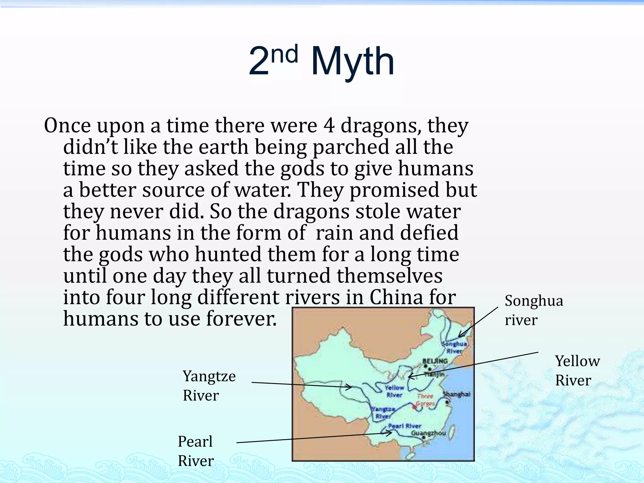 2nd Myth
Once upon a time there were 4 dragons, they
 didn’t like the earth being parched all the
 time so they asked the gods to give humans
 a better source of water. They promised but
 they never did. So the dragons stole water
 for humans in the form of rain and defied
 the gods who hunted them for a long time
 until one day they all turned themselves
 into four long different rivers in China for   Songhua
 humans to use forever.                         river

                                                     Yellow
              Yangtze                                River
              River

             Pearl
             River
 