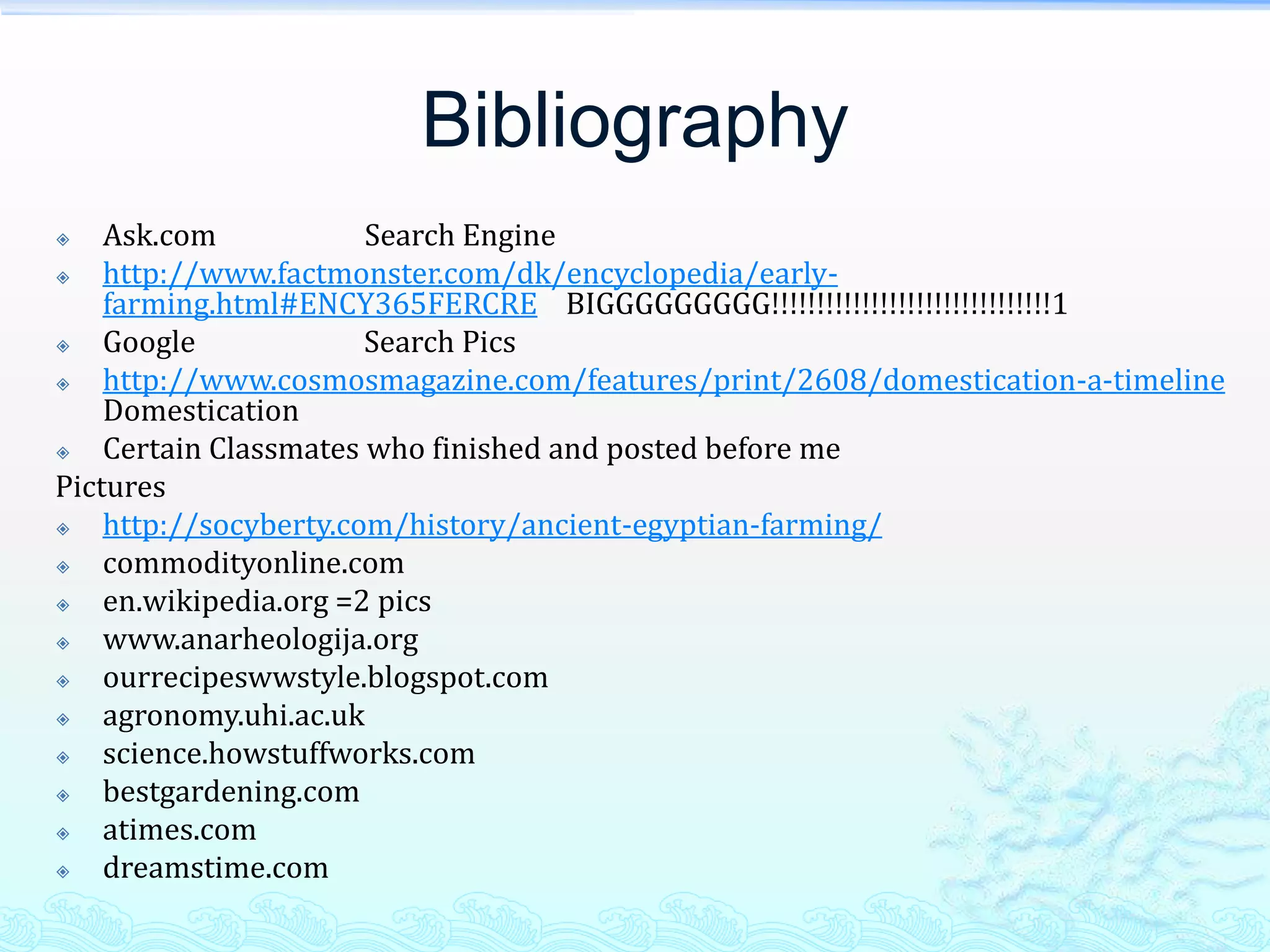 Bibliography
   Ask.com            Search Engine
   http://www.factmonster.com/dk/encyclopedia/early-
    farming.html#ENCY365FERCRE BIGGGGGGGGG!!!!!!!!!!!!!!!!!!!!!!!!!!!!!!!1
   Google             Search Pics
   http://www.cosmosmagazine.com/features/print/2608/domestication-a-timeline
    Domestication
   Certain Classmates who finished and posted before me
Pictures
   http://socyberty.com/history/ancient-egyptian-farming/
   commodityonline.com
   en.wikipedia.org =2 pics
   www.anarheologija.org
   ourrecipeswwstyle.blogspot.com
   agronomy.uhi.ac.uk
   science.howstuffworks.com
   bestgardening.com
   atimes.com
   dreamstime.com
 
