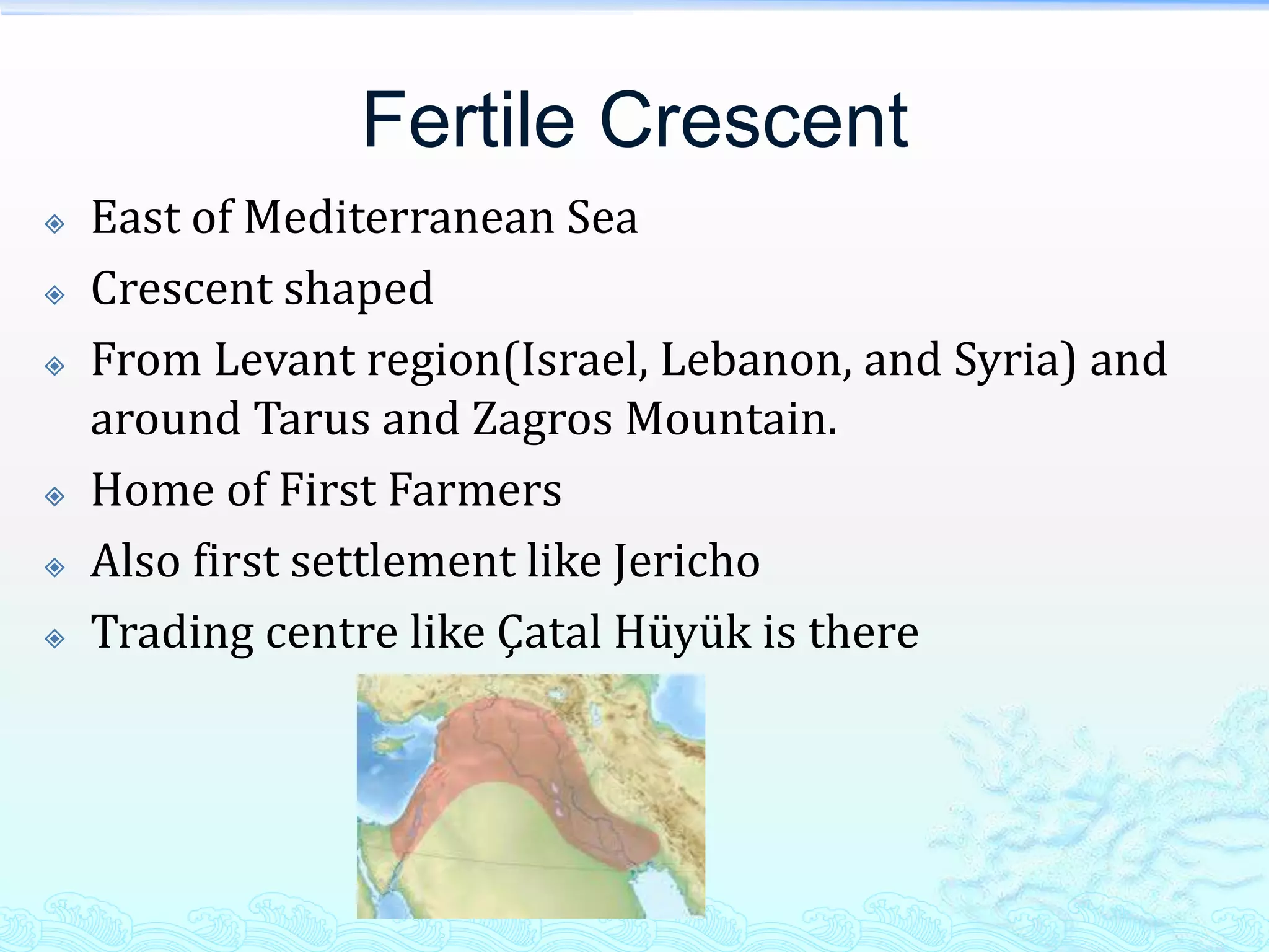 Fertile Crescent
   East of Mediterranean Sea
   Crescent shaped
   From Levant region(Israel, Lebanon, and Syria) and
    around Tarus and Zagros Mountain.
   Home of First Farmers
   Also first settlement like Jericho
   Trading centre like Çatal Hüyük is there
 