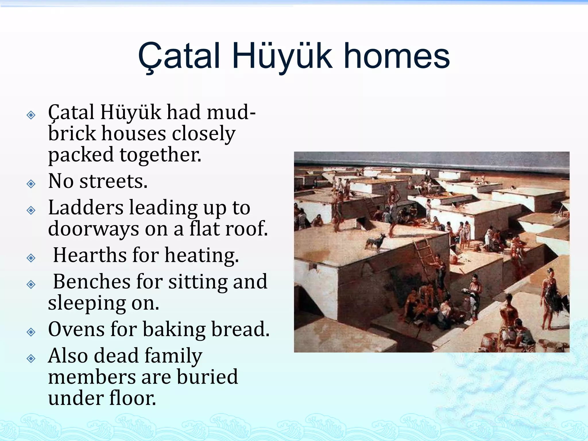 Çatal Hüyük homes
   Çatal Hüyük had mud-
    brick houses closely
    packed together.
   No streets.
   Ladders leading up to
    doorways on a flat roof.
    Hearths for heating.
    Benches for sitting and
    sleeping on.
   Ovens for baking bread.
   Also dead family
    members are buried
    under floor.
 