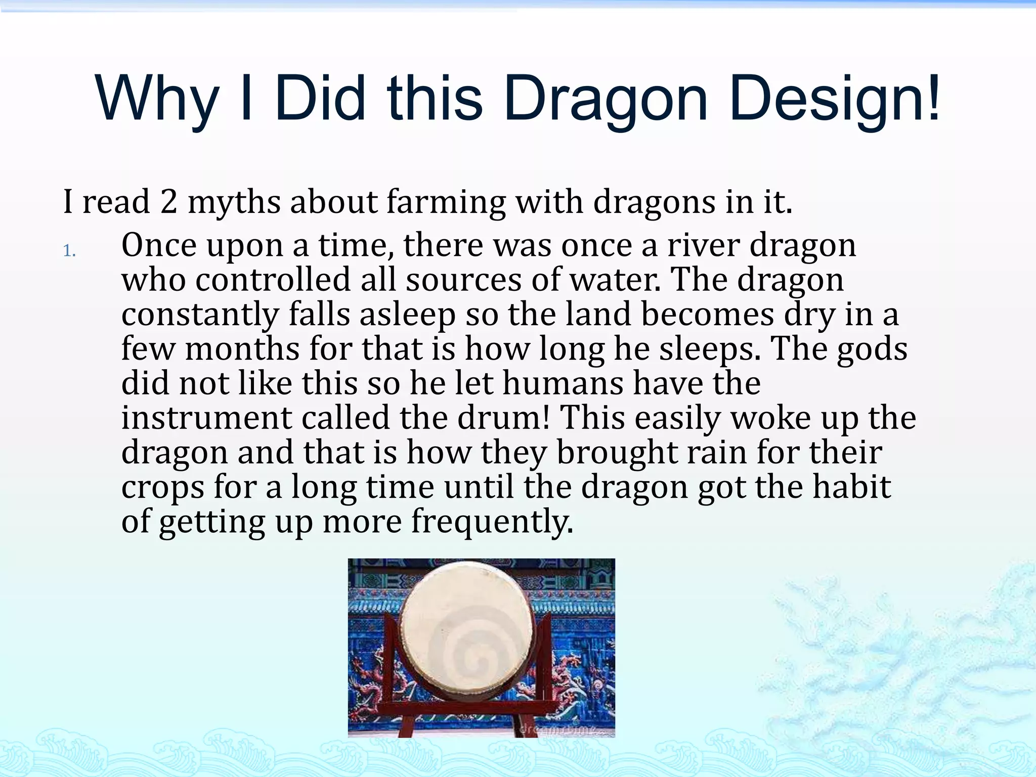 Why I Did this Dragon Design!
I read 2 myths about farming with dragons in it.
1.  Once upon a time, there was once a river dragon
    who controlled all sources of water. The dragon
    constantly falls asleep so the land becomes dry in a
    few months for that is how long he sleeps. The gods
    did not like this so he let humans have the
    instrument called the drum! This easily woke up the
    dragon and that is how they brought rain for their
    crops for a long time until the dragon got the habit
    of getting up more frequently.
 