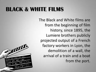 BLACK & WHITE FILMS
          The Black and White films are
              from the beginning of film
                  history, since 1895, the
               Lumiere brothers publicly
           projected output of a French
            factory workers in Lyon, the
                demolition of a wall, the
             arrival of a train and a boat
                            from the port.
 