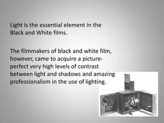 Light is the essential element in the
Black and White films.

The filmmakers of black and white film,
however, came to acquire a picture-
perfect very high levels of contrast
between light and shadows and amazing
professionalism in the use of lighting.
 