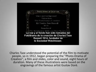 Charles Taze understood the potential of the film to motivate
  people, so in 1912, began preparing the "Photo-Drama of
 Creation", a film and slides, color and sound, eight hours of
   duration. Many of these illustrations were based on the
        engravings of the famous artist Gustav Doré.
 