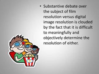 • Substantive debate over
  the subject of film
  resolution versus digital
  image resolution is clouded
  by the fact that it is difficult
  to meaningfully and
  objectively determine the
  resolution of either.
 
