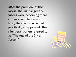 After the premiere of the
movie The Jazz Singer, the
talkies were becoming more
common and ten years
later, the silent movie had
practically disappeared. The
silent era is often referred to
as "The Age of the Silver
Screen"
 