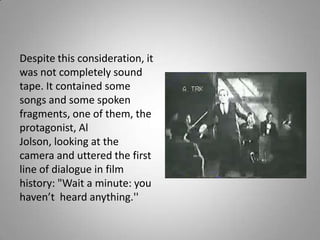 Despite this consideration, it
was not completely sound
tape. It contained some
songs and some spoken
fragments, one of them, the
protagonist, Al
Jolson, looking at the
camera and uttered the first
line of dialogue in film
history: "Wait a minute: you
haven’t heard anything.''
 