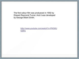 The first colour film was produeced in 1902 by
Edward Raymond Turner. And it was developed
by George Albert Smith.

http://www.youtube.com/watch?v=PKG6U
Gjl9rs

 