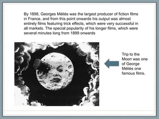 By 1898, Georges Méliès was the largest producer of fiction films
in France, and from this point onwards his output was almost
entirely films featuring trick effects, which were very successful in
all markets. The special popularity of his longer films, which were
several minutes long from 1899 onwards

Trip to the
Moon was one
of George
Méliès one
famous films.

 