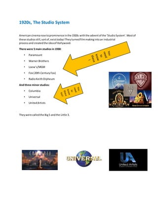 1920s, The Studio System
Americancinemarose toprominence inthe 1920s withthe adventof the ‘StudioSystem’.Mostof
these studiosstill,sortof,existtoday!Theyturnedfilmmakingintoan industrial
processand createdthe ideaof Hollywood.
There were 5 main studios in 1930:
• Paramount
• Warner Brothers
• Loew’s/MGM
• Fox (20th CenturyFox)
• RadioKeithOrpheum
And three minor studios:
• Columbia
• Universal
• UnitedArtists
Theywere calledthe Big5 andthe Little 3.
 
