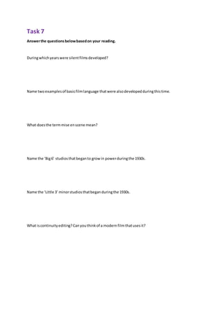 Task 7
Answerthe questionsbelowbasedon your reading.
Duringwhichyearswere silentfilmsdeveloped?
Name twoexamplesof basicfilmlanguage thatwere alsodevelopedduringthistime.
What doesthe termmise enscene mean?
Name the ‘Big6’ studiosthatbeganto grow in powerduringthe 1930s.
Name the ‘Little 3’ minorstudiosthatbeganduringthe 1930s.
What iscontinuityediting?Canyouthinkof a modernfilmthatusesit?
 