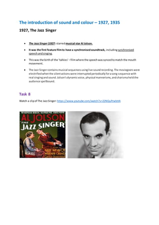 The introduction of sound and colour – 1927, 1935
1927, The Jazz Singer
 The JazzSinger (1927) starred musical star Al Jolson.
 It was the first feature filmto have a synchronisedsoundtrack, includingsynchronised
speechandsinging.
 Thiswas the birthof the ‘talkies’ –filmwhere the speechwassyncedtomatch the mouth
movement.
 The Jazz Singercontainsmusical sequencesusinglive soundrecording.The moviegoerswere
electrifiedwhenthe silentactionswere interruptedperiodicallyforasong sequence with
real singingandsound.Jolson'sdynamicvoice,physical mannerisms,andcharismaheldthe
audience spellbound.
Task 8
Watch a clipof The JazzSinger: https://www.youtube.com/watch?v=22NQuPrwbHA
 