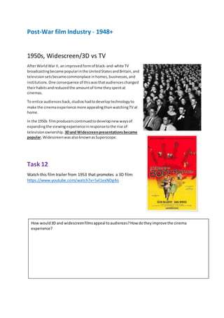 Post-War film Industry - 1948+
1950s, Widescreen/3D vs TV
AfterWorldWar II, an improvedformof black-and-white TV
broadcastingbecame popularinthe UnitedStatesandBritain,and
televisionsetsbecamecommonplace inhomes,businesses,and
institutions. One consequence of thiswasthataudienceschanged
theirhabitsandreducedthe amountof time theyspentat
cinemas.
To entice audiencesback,studioshadtodeveloptechnologyto
make the cinemaexperience more appealingthanwatchingTV at
home.
In the 1950s filmproducerscontinuedtodevelopnew waysof
expandingthe viewingexperienceinresponsetothe rise of
televisionownership. 3Dand Widescreenpresentationsbecame
popular. WidescreenwasalsoknownasSuperscope.
Task 12
Watch this film trailer from 1953 that promotes a 3D film:
https://www.youtube.com/watch?v=5vl1exNDg4o
How would3D and widescreenfilmsappeal toaudiences?How dotheyimprove the cinema
experience?
 