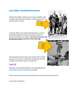 Late 1950s, Handheld Revolution
Until the late 1950s, cameras were all static and often stood
on tripods meaning that filmmakers couldn’t walk around
with the actors or action.
In the late 1950s, the continued developments in camera
technology allowed for smaller and smaller cameras to
become available to film-makers. The French ‘new wave’ and
documentary makers used this to their advantage.
One downside of this was that some camera work could be
jumpy and so inventors continued to explore how to make
a moving camera that created a smooth shot.
Task 13
Watch this clip on Brilliant Moments of Camera Movement:
https://www.youtube.com/watch?v=h2c3JZ6X3f8
Researchandlist5 camera movementsthatdirectorsuse toaddmeaningtotheirfilms.
For example,trackingshot…
 