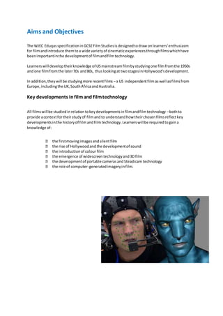 Aims and Objectives
The WJEC Eduqas specificationinGCSEFilmStudiesisdesignedtodraw onlearners'enthusiasm
for filmandintroduce themtoa wide varietyof cinematicexperiencesthroughfilmswhichhave
beenimportantinthe developmentof filmandfilmtechnology.
Learnerswill developtheirknowledge of USmainstreamfilmbystudyingone filmfromthe 1950s
and one filmfromthe later70s and80s, thuslookingat twostagesinHollywood'sdevelopment.
In addition,theywill be studyingmore recentfilms –a US independentfilm aswell asfilmsfrom
Europe,includingthe UK,SouthAfricaandAustralia.
Key developments infilmand filmtechnology
All filmswillbe studiedinrelationtokeydevelopmentsinfilmandfilmtechnology –bothto
provide acontextfortheirstudyof filmandto understandhow theirchosenfilmsreflectkey
developmentsinthe historyof filmandfilmtechnology.Learnerswillbe requiredtogaina
knowledge of:
the firstmovingimagesandsilent film
the rise of Hollywoodandthe developmentof sound
the introductionof colour film
the emergence of widescreentechnologyand3D film
the developmentof portable camerasandSteadicam technology
the role of computer-generatedimageryin film.
 