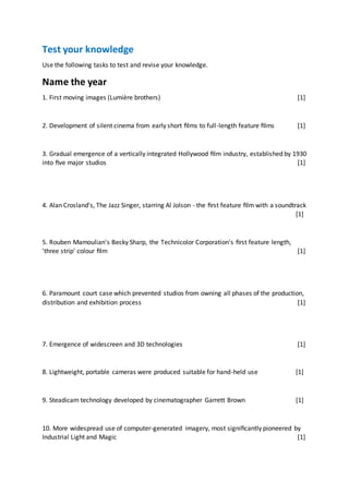 Test your knowledge
Use the following tasks to test and revise your knowledge.
Name the year
1. First moving images (Lumière brothers) [1]
2. Development of silent cinema from early short ﬁlms to full-length feature ﬁlms [1]
3. Gradual emergence of a vertically integrated Hollywood ﬁlm industry, established by 1930
into ﬁve major studios [1]
4. Alan Crosland's, The Jazz Singer, starring Al Jolson - the ﬁrst feature ﬁlm with a soundtrack
[1]
5. Rouben Mamoulian's Becky Sharp, the Technicolor Corporation's ﬁrst feature length,
'three strip' colour ﬁlm [1]
6. Paramount court case which prevented studios from owning all phases of the production,
distribution and exhibition process [1]
7. Emergence of widescreen and 3D technologies [1]
8. Lightweight, portable cameras were produced suitable for hand-held use [1]
9. Steadicam technology developed by cinematographer Garrett Brown [1]
10. More widespread use of computer-generated imagery, most signiﬁcantly pioneered by
Industrial Light and Magic [1]
 