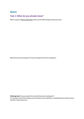 Genre
Task 1: What do you already know?
What isa genre? Write a definition andlistall the differentgenresthatyouknow.
What filmsfall intoeachgenre?Findanexample of afilmforeachgenre.
Challenge task: Canyou explainthe commonfeaturesof eachgenre?
For example,horrorfilmsalwaysuse conventions suchasdarkness,isolatedlocations,blood,stormy
weather,supernatural,etc.
 