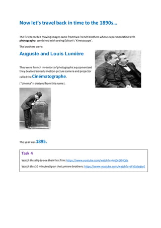 Now let’s travel back in time to the 1890s…
The firstrecordedmovingimagescame fromtwoFrenchbrotherswhose experimentationwith
photography, combinedwithseeingEdison’s‘Kinetoscope’.
The brotherswere:
Auguste and Louis Lumière
Theywere Frenchinventorsof photographicequipmentand
theydevisedanearlymotion-picture cameraandprojector
calledthe Cinématographe.
(“cinema”isderivedfromthisname).
The year was 1895.
Task 4
Watch thisclipto see theirfirstfilm: https://www.youtube.com/watch?v=4nj0vEO4Q6s
Watch this10 minute cliponthe Lumiere brothers: https://www.youtube.com/watch?v=aFkSjdaqbyE
 