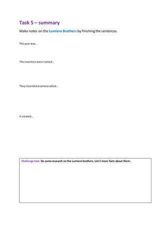 Task 5 – summary
Make notes on the Lumiere Brothers by finishing thesentences.
The year was...
The inventorswere named…
They inventedacameracalled…
It created…
Challenge task: Do some research on the Lumiere brothers.List 5 more facts about them.
 