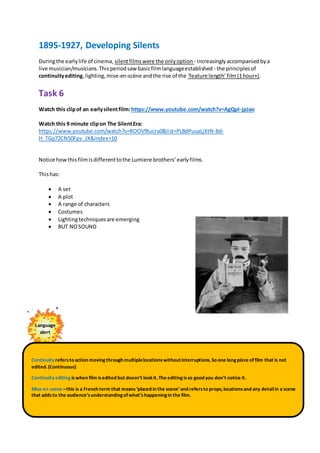 1895-1927, Developing Silents
Duringthe earlylife of cinema, silentfilmswere the onlyoption - increasinglyaccompaniedbya
live musician/musicians.Thisperiodsawbasicfilmlanguageestablished - the principlesof
continuityediting,lighting,mise-en-scène andthe rise of the ‘feature length’film(1hour+).
Task 6
Watch this clipof an earlysilentfilm: https://www.youtube.com/watch?v=AgQpI-jpJao
Watch this 9 minute clipon The SilentEra:
https://www.youtube.com/watch?v=ROOV9tucra0&list=PL8dPuuaLjXtN-Bd-
H_TGq72CN50Fpv_JX&index=10
Notice howthisfilmisdifferenttothe Lumiere brothers’earlyfilms.
Thishas:
 A set
 A plot
 A range of characters
 Costumes
 Lightingtechniquesare emerging
 BUT NOSOUND
Language
alert
Continuityrefersto action movingthrough multiplelocationswithoutinterruptions.So one longpiece offilm that is not
edited.(Continuous)
Continuityediting iswhen film isedited but doesn’t lookit.The editingisso good you don’t notice it.
Mise en scene –this is a French term that means ‘placed in the scene’and refersto props,locationsand any detailin a scene
that addsto the audience’sunderstandingofwhat’shappeningin the film.
 