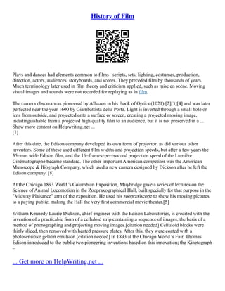 History of Film
Plays and dances had elements common to films– scripts, sets, lighting, costumes, production,
direction, actors, audiences, storyboards, and scores. They preceded film by thousands of years.
Much terminology later used in film theory and criticism applied, such as mise en scène. Moving
visual images and sounds were not recorded for replaying as in film.
The camera obscura was pioneered by Alhazen in his Book of Optics (1021),[2][3][4] and was later
perfected near the year 1600 by Giambattista della Porta. Light is inverted through a small hole or
lens from outside, and projected onto a surface or screen, creating a projected moving image,
indistinguishable from a projected high quality film to an audience, but it is not preserved in a ...
Show more content on Helpwriting.net ...
[7]
After this date, the Edison company developed its own form of projector, as did various other
inventors. Some of these used different film widths and projection speeds, but after a few years the
35–mm wide Edison film, and the 16–frames–per–second projection speed of the Lumière
Cinématographe became standard. The other important American competitor was the American
Mutoscope & Biograph Company, which used a new camera designed by Dickson after he left the
Edison company. [8]
At the Chicago 1893 World 's Columbian Exposition, Muybridge gave a series of lectures on the
Science of Animal Locomotion in the Zoopraxographical Hall, built specially for that purpose in the
"Midway Plaisance" arm of the exposition. He used his zoopraxiscope to show his moving pictures
to a paying public, making the Hall the very first commercial movie theater.[5]
William Kennedy Laurie Dickson, chief engineer with the Edison Laboratories, is credited with the
invention of a practicable form of a celluloid strip containing a sequence of images, the basis of a
method of photographing and projecting moving images.[citation needed] Celluloid blocks were
thinly sliced, then removed with heated pressure plates. After this, they were coated with a
photosensitive gelatin emulsion.[citation needed] In 1893 at the Chicago World 's Fair, Thomas
Edison introduced to the public two pioneering inventions based on this innovation; the Kinetograph
–
... Get more on HelpWriting.net ...
 