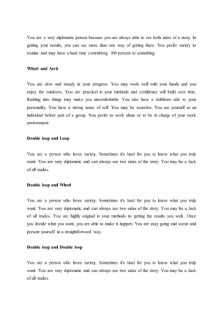 You are a very diplomatic person because you are always able to see both sides of a story. In
getting your results, you can see more than one way of getting there. You prefer variety to
routine and may have a hard time committing 100 percent to something.
Whorl and Arch
You are slow and steady in your progress. You may work well with your hands and you
enjoy the outdoors. You are practical in your methods and confidence will build over time.
Rushing into things may make you uncomfortable. You also have a stubborn side to your
personality. You have a strong sense of self. You may be secretive. You see yourself as an
individual before part of a group. You prefer to work alone or to be in charge of your work
environment.
Double loop and Loop
You are a person who loves variety. Sometimes it's hard for you to know what you truly
want. You are very diplomatic and can always see two sides of the story. You may be a Jack
of all trades.
Double loop and Whorl
You are a person who loves variety. Sometimes it's hard for you to know what you truly
want. You are very diplomatic and can always see two sides of the story. You may be a Jack
of all trades. You are highly original in your methods to getting the results you seek. Once
you decide what you want, you are able to make it happen. You are easy going and social and
present yourself in a straightforward way.
Double loop and Double loop
You are a person who loves variety. Sometimes it's hard for you to know what you truly
want. You are very diplomatic and can always see two sides of the story. You may be a Jack
of all trades.
 