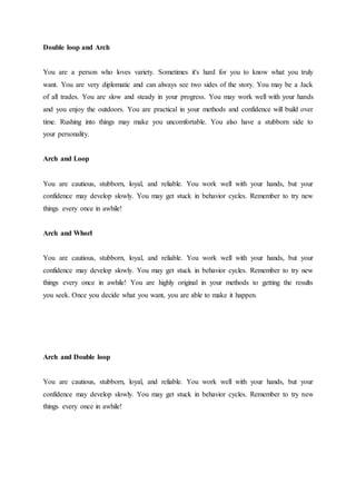 Double loop and Arch
You are a person who loves variety. Sometimes it's hard for you to know what you truly
want. You are very diplomatic and can always see two sides of the story. You may be a Jack
of all trades. You are slow and steady in your progress. You may work well with your hands
and you enjoy the outdoors. You are practical in your methods and confidence will build over
time. Rushing into things may make you uncomfortable. You also have a stubborn side to
your personality.
Arch and Loop
You are cautious, stubborn, loyal, and reliable. You work well with your hands, but your
confidence may develop slowly. You may get stuck in behavior cycles. Remember to try new
things every once in awhile!
Arch and Whorl
You are cautious, stubborn, loyal, and reliable. You work well with your hands, but your
confidence may develop slowly. You may get stuck in behavior cycles. Remember to try new
things every once in awhile! You are highly original in your methods to getting the results
you seek. Once you decide what you want, you are able to make it happen.
Arch and Double loop
You are cautious, stubborn, loyal, and reliable. You work well with your hands, but your
confidence may develop slowly. You may get stuck in behavior cycles. Remember to try new
things every once in awhile!
 