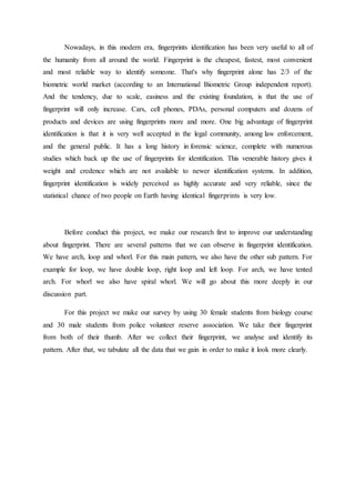 Nowadays, in this modern era, fingerprints identification has been very useful to all of
the humanity from all around the world. Fingerprint is the cheapest, fastest, most convenient
and most reliable way to identify someone. That's why fingerprint alone has 2/3 of the
biometric world market (according to an International Biometric Group independent report).
And the tendency, due to scale, easiness and the existing foundation, is that the use of
fingerprint will only increase. Cars, cell phones, PDAs, personal computers and dozens of
products and devices are using fingerprints more and more. One big advantage of fingerprint
identification is that it is very well accepted in the legal community, among law enforcement,
and the general public. It has a long history in forensic science, complete with numerous
studies which back up the use of fingerprints for identification. This venerable history gives it
weight and credence which are not available to newer identification systems. In addition,
fingerprint identification is widely perceived as highly accurate and very reliable, since the
statistical chance of two people on Earth having identical fingerprints is very low.
Before conduct this project, we make our research first to improve our understanding
about fingerprint. There are several patterns that we can observe in fingerprint identification.
We have arch, loop and whorl. For this main pattern, we also have the other sub pattern. For
example for loop, we have double loop, right loop and left loop. For arch, we have tented
arch. For whorl we also have spiral whorl. We will go about this more deeply in our
discussion part.
For this project we make our survey by using 30 female students from biology course
and 30 male students from police volunteer reserve association. We take their fingerprint
from both of their thumb. After we collect their fingerprint, we analyse and identify its
pattern. After that, we tabulate all the data that we gain in order to make it look more clearly.
 