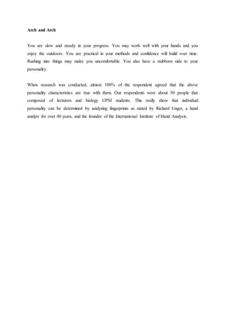 Arch and Arch
You are slow and steady in your progress. You may work well with your hands and you
enjoy the outdoors. You are practical in your methods and confidence will build over time.
Rushing into things may make you uncomfortable. You also have a stubborn side to your
personality.
When research was conducted, almost 100% of the respondent agreed that the above
personality characteristics are true with them. Our respondents were about 50 people that
composed of lecturers and biology UPSI students. This really show that individual
personality can be determined by analyzing fingerprints as stated by Richard Unger, a hand
analyst for over 40 years, and the founder of the International Institute of Hand Analysis.
 