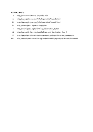 REFERENCES:
i. http://www.worldofhands.com/index.html
ii. http://www.policensw.com/info/fingerprints/finger06.html
iii. http://www.policensw.com/info/fingerprints/finger07.html
iv. http://en.wikipedia.org/wiki/Fingerprint
v. http://en.wikipedia.org/wiki/Henry_Classification_System
vi. http://www.slideshare.net/juroc26/fingerprint-classification-slide-2
vii. http://www.henryleeinstitute.com/worxcms_published/courses_page43.shtml
viii. http://www.reachoutmichigan.org/funexperiments/agesubject/lessons/prints.html
 