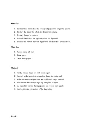 Objective
1. To understand more about the concept of population for genetic course.
2. To study the factor that affects the fingerprint pattern.
3. To study fingerprint pattern.
4. To know more about the application that use fingerprint.
5. To know the relation between fingerprints and individual characteristics.
Materials
1. Rubber-stamp ink pad
2. Tissue paper
3. Clean white papers
Methods
1. Firstly, cleaned finger tips with tissue paper.
2. Carefully rolled one of the respondent finger tips on the pad.
3. Make sure that the respondents not to slide their finger as roll it.
4. Then roll the ink-covered finger tip on a piece of paper.
5. Do it carefully so that the fingerprints can be seen more clearly.
6. Lastly, determine the pattern of the fingerprints.
Result:
 