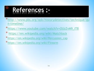 14
* References :-
*http://www.pbs.org/opb/historydetectives/technique/gu
n-timeline/
*https://www.youtube.com/watch?v=OUzZvM9_iT8
* https://en.wikipedia.org/wiki/Matchlock
*https://en.wikipedia.org/wiki/Percussion_cap
*https://en.wikipedia.org/wiki/Firearm
 