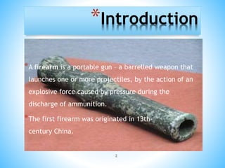 2
*Introduction
*A firearm is a portable gun – a barrelled weapon that
launches one or more projectiles, by the action of an
explosive force caused by pressure during the
discharge of ammunition.
*The first firearm was originated in 13th-
century China.
 