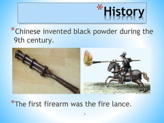 3
*History
*Chinese invented black powder during the
9th century.
*The first firearm was the fire lance.
 