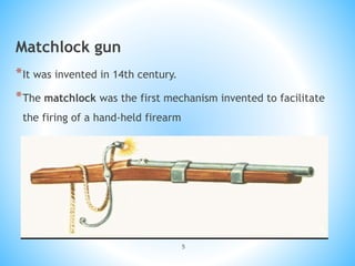 5
Matchlock gun
*It was invented in 14th century.
*The matchlock was the first mechanism invented to facilitate
the firing of a hand-held firearm
 