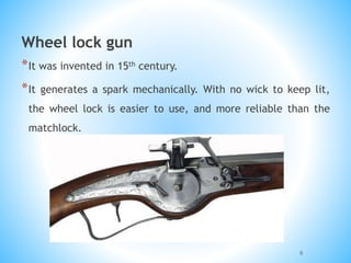 6
Wheel lock gun
*It was invented in 15th century.
*It generates a spark mechanically. With no wick to keep lit,
the wheel lock is easier to use, and more reliable than the
matchlock.
 