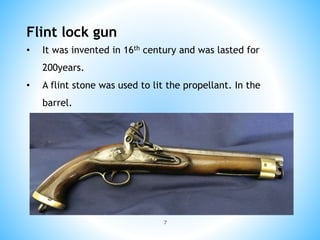 7
Flint lock gun
• It was invented in 16th century and was lasted for
200years.
• A flint stone was used to lit the propellant. In the
barrel.
 