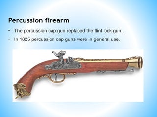 Percussion firearm
• The percussion cap gun replaced the flint lock gun.
• In 1825 percussion cap guns were in general use.
 