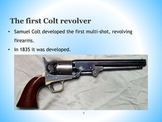 9
The first Colt revolver
• Samuel Colt developed the first multi-shot, revolving
firearms.
• In 1835 it was developed.
 
